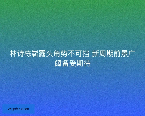 林诗栋崭露头角势不可挡 新周期前景广阔备受期待