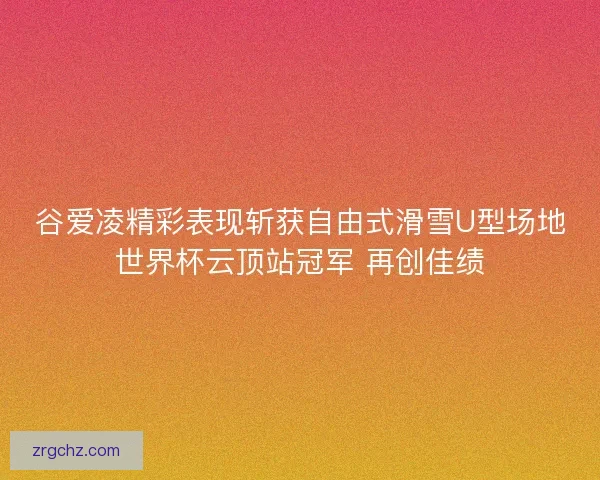 谷爱凌精彩表现斩获自由式滑雪U型场地世界杯云顶站冠军 再创佳绩
