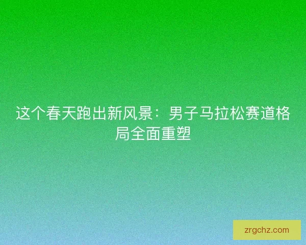 这个春天跑出新风景：男子马拉松赛道格局全面重塑