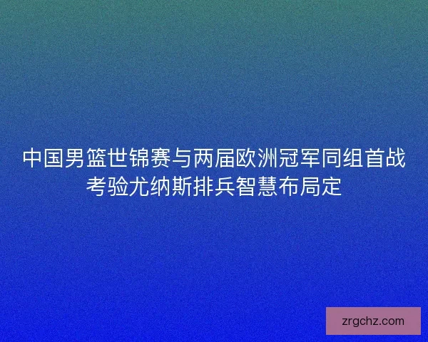 中国男篮世锦赛与两届欧洲冠军同组首战考验尤纳斯排兵智慧布局定