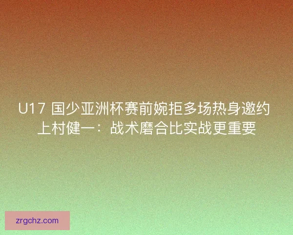 U17 国少亚洲杯赛前婉拒多场热身邀约 上村健一：战术磨合比实战更重要