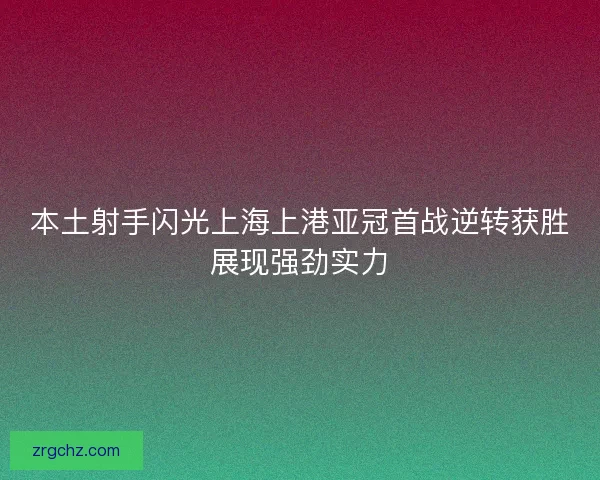 本土射手闪光上海上港亚冠首战逆转获胜展现强劲实力