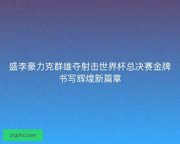 盛李豪力克群雄夺射击世界杯总决赛金牌书写辉煌新篇章